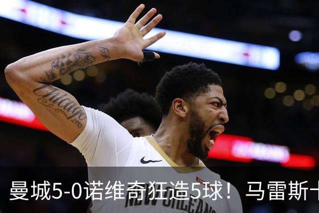 曼城5-0诺维奇狂造5球！马雷斯卡洗白，青训深度曝光
